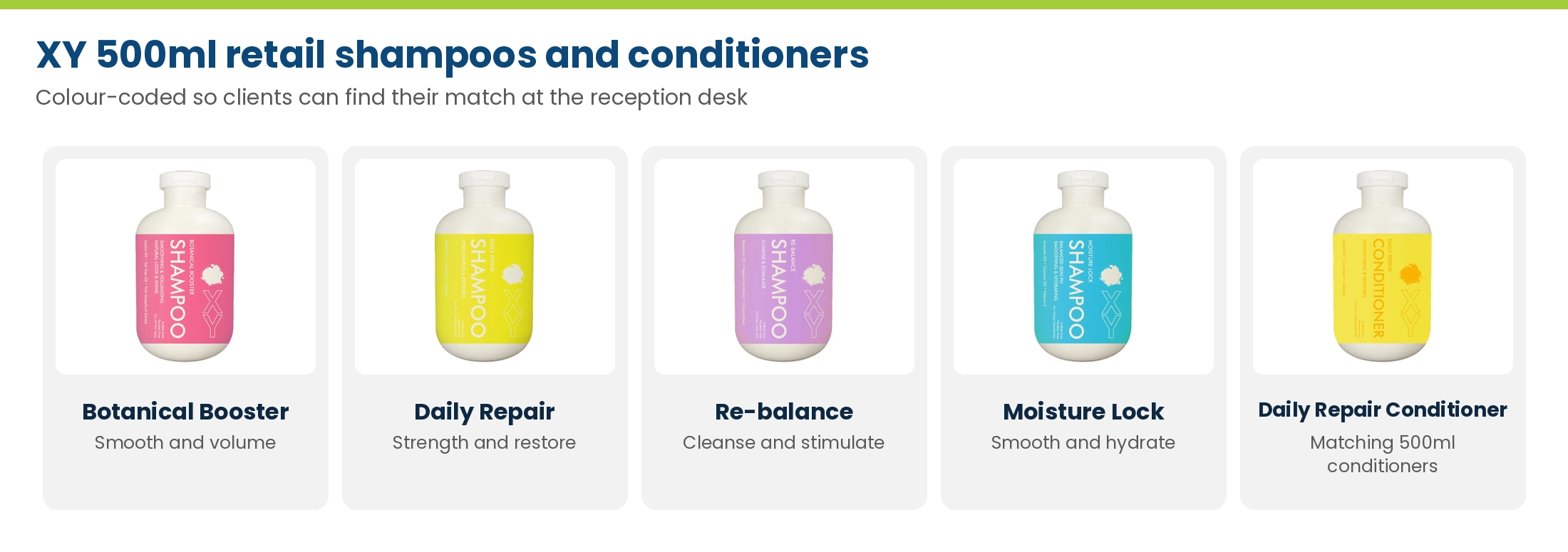 XY 500ml retail shampoos and conditioners: Botanical Booster, Daily Repair, Re-balance, Moisture Lock and Daily Repair Conditioner