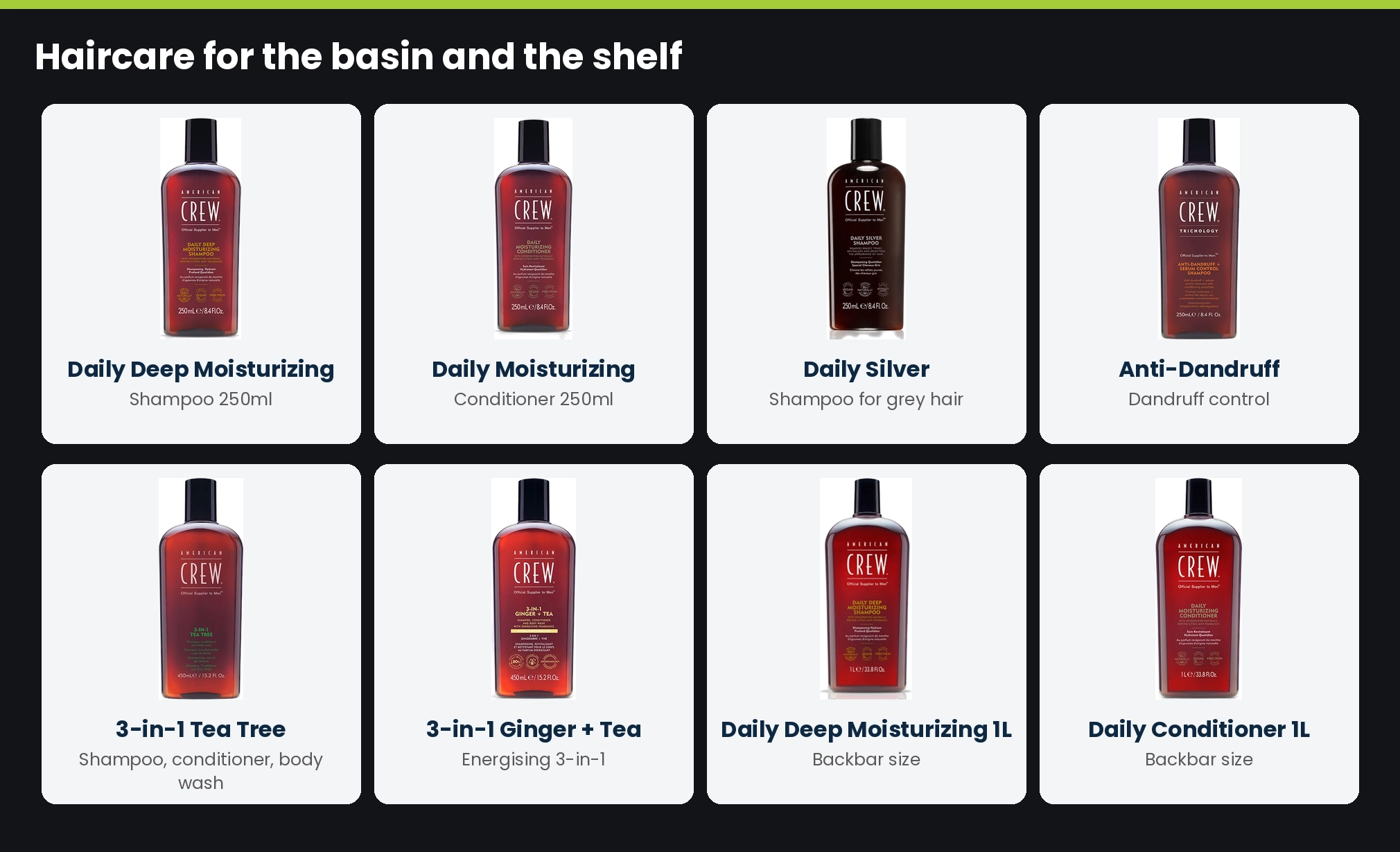 American Crew haircare: Daily Deep Moisturizing Shampoo, Daily Moisturizing Conditioner, Daily Silver Shampoo, Anti-Dandruff Shampoo, 3-in-1 Tea Tree, 3-in-1 Ginger and Tea, and 1 litre backbar sizes