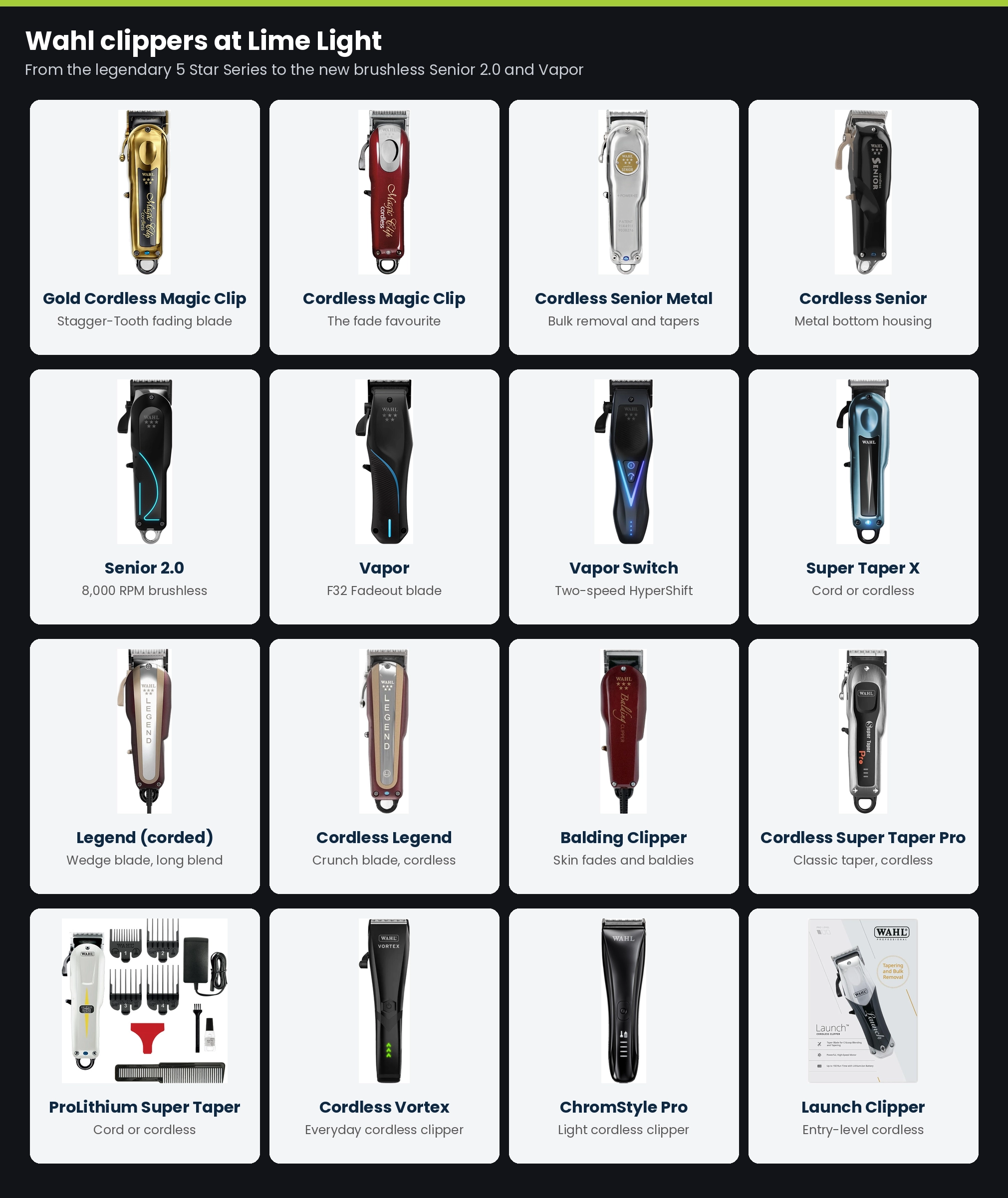 Wahl clippers at Lime Light: Gold Cordless Magic Clip, Cordless Magic Clip, Cordless Senior Metal Edition, Cordless Senior, Senior 2.0, Vapor, Vapor Switch, Super Taper X, Legend, Cordless Legend, Balding Clipper, Cordless Super Taper Pro, ProLithium Super Taper, Cordless Vortex, ChromStyle Pro and Launch Clipper
