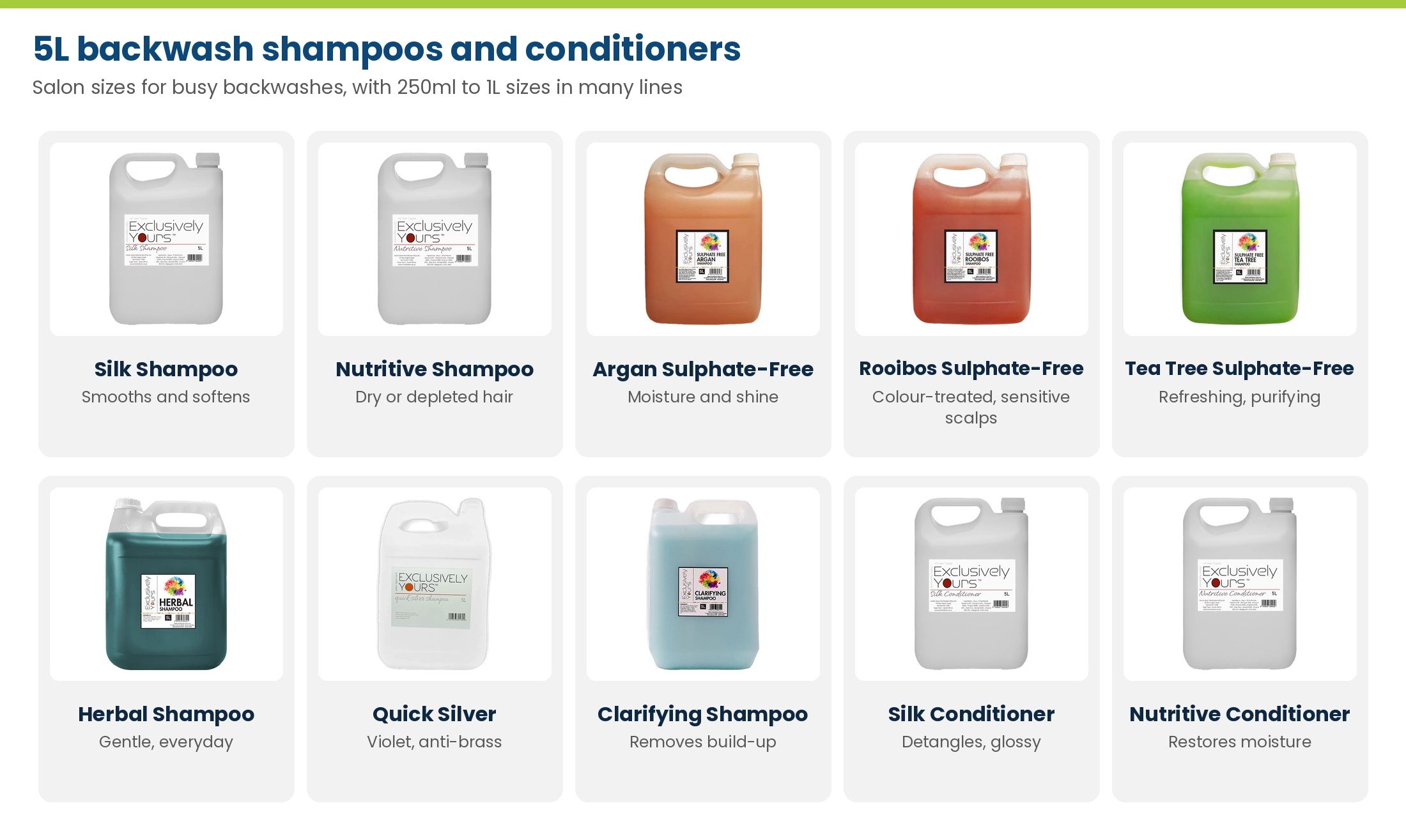 Exclusively Yours 5L backwash shampoos and conditioners: Silk, Nutritive, Argan, Rooibos and Tea Tree sulphate-free, Herbal, Quick Silver, Clarifying, Silk Conditioner and Nutritive Conditioner